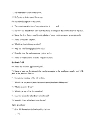 58. Define the resolution of the screen.
59. Define the refresh rate of the screen.
60. Define the dot pitch of the screen.
61. The common resolution of computer screen is and .
62. Describe the three factors on which the clarity of image on the computer screen depends.
63. Name the three factors on which the clarity of image on the computer screen depends.
64. Name some color adapters.
65. What is a visual display terminal?
66. Why are screen image projectors used?
67. Describe how the audio response system works.
68. Name two applications of audio response system.
Section 4.7–4.8
69. Name the different types of I/O ports.
70. Name at least one device each that can be connected to the serial port, parallel port,USB
port, MIDI port and firewire.
71. Explain the working of the I/O system.
72. What is the purpose of ports, buses and controllers in the I/O system?
73. What is a device driver?
74. What is the use of the device driver?
75. Is device controller a hardware or software?
76. Is device driver a hardware or software?
Extra Questions
77. Give full form of the following abbreviations
1. I/O
 