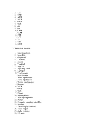 2. LED
3. CAD
4. ATM
5. MICR
6. OMR
7. OCR
8. dpi
9. cps
10. CAM
11. COM
12. CRT
13. LCD
14. VDT
15. USB
16. MIDI
78. Write short notes on
1. Input-iutput unit
2. Input Unit
3. Output unit
4. Keyboard
5. Mouse
6. Trackball
7. Joystick
8. Digitizing tablet
9. Light pen
10. Touch screen
11. Input devices
12. Audio input device
13. Video input device
14. Optical input devices
15. Scanner
16. MICR
17. OMR
18. OCR
19. Printer
20. Impact printers
21. Non-impact printers
22. Plotter
23. Computer output on microfilm
24. Monitor
25. Visual display terminal
26. Video output
27. Audio response
28. I/O ports
 