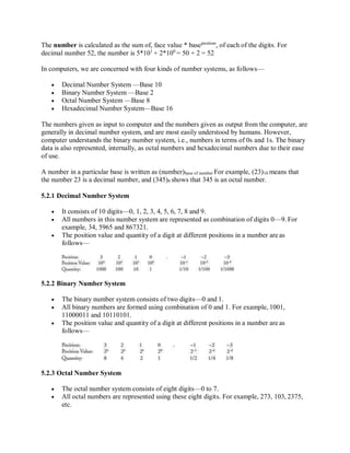 The number is calculated as the sum of, face value * baseposition
, of each of the digits. For
decimal number 52, the number is 5*101
+ 2*100
= 50 + 2 = 52
In computers, we are concerned with four kinds of number systems, as follows—
 Decimal Number System —Base 10
 Binary Number System —Base 2
 Octal Number System —Base 8
 Hexadecimal Number System—Base 16
The numbers given as input to computer and the numbers given as output from the computer, are
generally in decimal number system, and are most easily understood by humans. However,
computer understands the binary number system, i.e., numbers in terms of 0s and 1s. The binary
data is also represented, internally, as octal numbers and hexadecimal numbers due to their ease
of use.
A number in a particular base is written as (number)base of number For example, (23)10 means that
the number 23 is a decimal number, and (345)8 shows that 345 is an octal number.
5.2.1 Decimal Number System
 It consists of 10 digits—0, 1, 2, 3, 4, 5, 6, 7, 8 and 9.
 All numbers in this number system are represented as combination of digits 0—9. For
example, 34, 5965 and 867321.
 The position value and quantity of a digit at different positions in a number are as
follows—
5.2.2 Binary Number System
 The binary number system consists of two digits—0 and 1.
 All binary numbers are formed using combination of 0 and 1. For example, 1001,
11000011 and 10110101.
 The position value and quantity of a digit at different positions in a number are as
follows—
5.2.3 Octal Number System
 The octal number system consists of eight digits—0 to 7.
 All octal numbers are represented using these eight digits. For example, 273, 103, 2375,
etc.
 