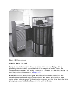 Figure 1.12 Supercomputer
1.7 THE COMPUTER SYSTEM
Computer is an electronic device that accepts data as input, processes the input data by
performing mathematical and logical operations on it, and gives the desired output. The
computer system consists of four parts•(1) Hardware, (2) Software, (3) Data, and (4) Users. The
parts of computer system are shown in Figure 1.13.
Hardware consists of the mechanical parts that make up the computer as a machine. The
hardware consists of physical devices of the computer. The devices are required for input,
output, storage and processing of the data. Keyboard, monitor, hard disk drive, floppy diskdrive,
printer, processor and motherboard are some of the hardware devices.
 