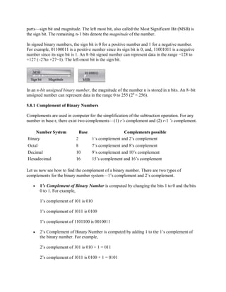 parts—sign bit and magnitude. The left most bit, also called the Most Significant Bit (MSB) is
the sign bit. The remaining n-1 bits denote the magnitude of the number.
In signed binary numbers, the sign bit is 0 for a positive number and 1 for a negative number.
For example, 01100011 is a positive number since its sign bit is 0, and, 11001011 is a negative
number since its sign bit is 1. An 8–bit signed number can represent data in the range −128 to
+127 (–27to +27−1). The left-most bit is the sign bit.
In an n-bit unsigned binary number, the magnitude of the number n is stored in n bits. An 8–bit
unsigned number can represent data in the range 0 to 255 (28
= 256).
5.8.1 Complement of Binary Numbers
Complements are used in computer for the simplification of the subtraction operation. For any
number in base r, there exist two complements—(1) r’s complement and (2) r-1 ’s complement.
Number System Base Complements possible
Binary 2 1’s complement and 2’s complement
Octal 8 7’s complement and 8’s complement
Decimal 10 9’s complement and 10’s complement
Hexadecimal 16 15’s complement and 16’s complement
Let us now see how to find the complement of a binary number. There are two types of
complements for the binary number system—1’s complement and 2’s complement.
 1’s Complement of Binary Number is computed by changing the bits 1 to 0 and thebits
0 to 1. For example,
1’s complement of 101 is 010
1’s complement of 1011 is 0100
1’s complement of 1101100 is 0010011
 2’s Complement of Binary Number is computed by adding 1 to the 1’s complement of
the binary number. For example,
2’s complement of 101 is 010 + 1 = 011
2’s complement of 1011 is 0100 + 1 = 0101
 