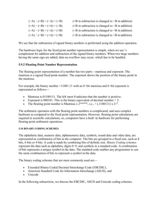(−A) − (+B) = (−A) + (−B) (+B in subtraction is changed to −B in addition)
(+A) − (+B) = (+A) + (−B) (+B in subtraction is changed to −B in addition)
(−A) − (−B) = (−A) + (+B) (−B in subtraction is changed to +B in addition)
(+A) − (−B) = (+A) + (+B) (−B in subtraction is changed to +B in addition)
We see that the subtraction of signed binary numbers is performed using the addition operation.
The hardware logic for the fixed point number representation is simple, when we use ’s
complement for addition and subtraction of the signed binary numbers. When two large numbers
having the same sign are added, then an overflow may occur, which has to be handled.
5.9.2 Floating Point Number Representation
The floating point representation of a number has two parts—mantissa and exponent. The
mantissa is a signed fixed point number. The exponent shows the position of the binary point in
the mantissa.
For example, the binary number +11001.11 with an 8−bit mantissa and 6−bit exponent is
represented as follows—
 Mantissa is 01100111. The left most 0 indicates that the number is positive.
 Exponent is 000101. This is the binary equivalent of decimal number + 5.
 The floating point number is Mantissa x 2exponent
, i.e., + (.1100111) x 2+5
.
The arithmetic operation with the floating point numbers is complicated, and uses complex
hardware as compared to the fixed point representation. However, floating point calculations are
required in scientific calculations, so, computers have a built−in hardware for performing
floating point arithmetic operations.
5.10 BINARY CODING SCHEMES
The alphabetic data, numeric data, alphanumeric data, symbols, sound data and video data, are
represented as combination of bits in the computer. The bits are grouped in a fixed size, such as 8
bits, 6 bits or 4 bits. A code is made by combining bits of definite size. Binary Coding schemes
represent the data such as alphabets, digits 0−9, and symbols in a standard code. A combination
of bits represents a unique symbol in the data. The standard code enables any programmer to use
the same combination of bits to represent a symbol in the data.
The binary coding schemes that are most commonly used are—
 Extended Binary Coded Decimal Interchange Code (EBCDIC),
 American Standard Code for Information Interchange (ASCII), and
 Unicode
In the following subsections, we discuss the EBCDIC, ASCII and Unicode coding schemes.
 