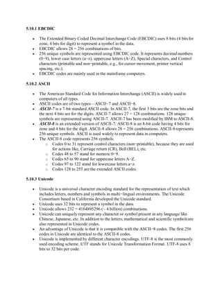 5.10.1 EBCDIC
 The Extended Binary Coded Decimal Interchange Code (EBCDIC) uses 8 bits (4 bits for
zone, 4 bits for digit) to represent a symbol in the data.
 EBCDIC allows 28 = 256 combinations of bits.
 256 unique symbols are represented using EBCDIC code. It represents decimal numbers
(0−9), lower case letters (a−z), uppercase letters (A−Z), Special characters, and Control
characters (printable and non−printable, e.g., for cursor movement, printer vertical
spacing, etc.).
 EBCDIC codes are mainly used in the mainframe computers.
5.10.2 ASCII
 The American Standard Code for Information Interchange (ASCII) is widely used in
computers of all types.
 ASCII codes are of two types—ASCII−7 and ASCII−8.
 ASCII-7 is a 7-bit standard ASCII code. In ASCII-7, the first 3 bits are the zone bits and
the next 4 bits are for the digits. ASCII-7 allows 27 = 128 combinations. 128 unique
symbols are represented using ASCII-7. ASCII-7 has been modified by IBM to ASCII-8.
 ASCII-8 is an extended version of ASCII-7. ASCII-8 is an 8-bit code having 4 bits for
zone and 4 bits for the digit. ASCII-8 allows 28 = 256 combinations. ASCII-8 represents
256 unique symbols. ASCII is used widely to represent data in computers.
 The ASCII-8 code represents 256 symbols.
o Codes 0 to 31 represent control characters (non−printable), because they are used
for actions like, Carriage return (CR), Bell (BEL), etc.
o Codes 48 to 57 stand for numeric 0−9.
o Codes 65 to 90 stand for uppercase letters A−Z.
o Codes 97 to 122 stand for lowercase letters a−z.
o Codes 128 to 255 are the extended ASCII codes.
5.10.3 Unicode
 Unicode is a universal character encoding standard for the representation of text which
includes letters, numbers and symbols in multi−lingual environments. The Unicode
Consortium based in California developed the Unicode standard.
 Unicode uses 32 bits to represent a symbol in the data.
 Unicode allows 232 = 4164895296 (~ 4 billion) combinations.
 Unicode can uniquely represent any character or symbol present in any language like
Chinese, Japanese, etc. In addition to the letters; mathematical and scientific symbolsare
also represented in Unicode codes.
 An advantage of Unicode is that it is compatible with the ASCII−8 codes. The first 256
codes in Unicode are identical to the ASCII-8 codes.
 Unicode is implemented by different character encodings. UTF-8 is the most commonly
used encoding scheme. UTF stands for Unicode Transformation Format. UTF-8 uses 8
bits to 32 bits per code.
 