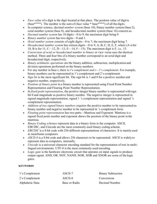  Face value of a digit is the digit located at that place. The position value of digitis
(baseposition
). The number is the sum of (face value * baseposition
) of all the digits.
 In computer science, decimal number system (base 10), binary number system (base 2),
octal number system (base 8), and hexadecimal number system (base 16) concern us.
 Decimal number system has 10 digits—0 to 9, the maximum digit being 9.
 Binary number system has two digits—0 and 1.
 Octal number system consists of eight digits—0 to 7, the maximum digit being 7.
 Hexadecimal number system has sixteen digits—0 to 9, A, B, C, D, E, F, where (A is for
10, B is for 11, C—12, D—13, E—14, F—15). The maximum digit is F, i.e., 15.
 Conversion of octal or hexadecimal number to binary or vice−versa uses the shortcut
method. Three and four bits of a binary number correspond to an octal digit and
hexadecimal digit, respectively.
 Binary arithmetic operations are the binary addition, subtraction, multiplicationand
division operations performed on the binary numbers.
 For any number in base r, there is r’s complement and r—1’s complement. For example,
binary numbers can be represented in 1’s complement and 2’s complement.
 Sign bit is the most significant bit. The sign bit is 1 and 0 for a positive number and
negative number, respectively.
 Position of binary point in a binary number is represented using Fixed Point Number
Representation and Floating Point Number Representation.
 In fixed point representation, the positive integer binary number is represented withsign
bit 0 and magnitude as positive binary number. The negative integer is represented in
signed magnitude representation, signed 1 ’s complement representation and signed ’s
complement representation.
 Addition of two signed binary numbers requires the positive number to be represented as
binary number and negative number to be represented in ’s complement form.
 Floating point representation has two parts—Mantissa and Exponent. Mantissa is a
signed fixed point number and exponent shows the position of the binary point in the
mantissa.
 Binary Coding schemes represent data in a binary form in the computer. ASCII,
EBCDIC, and Unicode are the most commonly used binary coding scheme.
 EBCDIC is a 8-bit code with 256 different representations of characters. It is mainlyused
in mainframe computers.
 ASCII-8 is a 8-bit code and allows 256 characters to be represented. ASCII is widelyto
represent data in computers, internally.
 Unicode is a universal character encoding standard for the representation of text in multi-
lingual environments. UTF-8 is the most commonly used encoding.
 Logic gate is the hardware electronic circuit that operates on input signals to produce
output signal. AND, OR, NOT, NAND, NOR, XOR and XNOR are some of the logic
gates.
KEYWORDS
1’s Complement ASCII-7 Binary Subtraction
2’s Complement ASCII-8 Conversions
Alphabetic Data Base or Radix Decimal Number
 