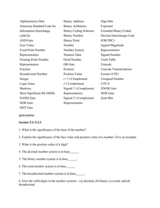 Alphanumeric Data
American Standard Code for
Information Interchange
(ASCII)
Binary Addition
Binary Arithmetic
Binary Coding Schemes
Binary Number
Digit Bits
Exponent
Extended Binary Coded
Decimal Interchange Code
AND Gate Binary Point (EBCDIC)
Face Value Number Signed Magnitude
Fixed Point Number Number System Representation
Representation Numeric Data Signed Number
Floating Point Number Octal Number Truth Table
Representation OR Gate Unicode
Fraction Position Unicode Transformation
Hexadecimal Number Position Value Format (UTF)
Integer r−1’s Complement Unsigned Number
Logic Gates r’s Complement UTF-8
Mantissa Signed 1’s Complement XNOR Gate
Most Significant Bit (MSB) Representation XOR Gate
NAND Gate Signed 2’s Complement Zone Bits
NOR Gate Representation
NOT Gate
QUESTIONS
Section 5.2–5.3.3
1. What is the significance of the base of the number?
2. Explain the significance of the face value and position value of a number. Give an example.
3. What is the position value of a digit?
4. The decimal number system is in base .
5. The binary number system is in base .
6. The octal number system is in base .
7. The hexadecimal number system is in base .
8. Give the valid digits in the number systems—(a) decimal, (b) binary, (c) octal, and (d)
hexadecimal.
 