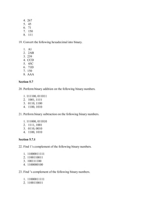 4. 267
5. 45
6. 71
7. 150
8. 111
19. Convert the following hexadecimal into binary.
1. A1
2. 2AB
3. 239
4. CCD
5. 45C
6. 71D
7. 150
8. AAA
Section 5.7
20. Perform binary addition on the following binary numbers.
1. 111100, 011011
2. 1001, 1111
3. 0110, 1100
4. 1100, 1010
21. Perform binary subtraction on the following binary numbers.
1. 111000, 011010
2. 1111, 1001
3. 0110, 0010
4. 1100, 1010
Section 5.7.1
22. Find 1’s complement of the following binary numbers.
1. 11000011111
2. 1100110011
3. 100111100
4. 1100000100
23. Find ’s complement of the following binary numbers.
1. 11000011111
2. 1100110011
 