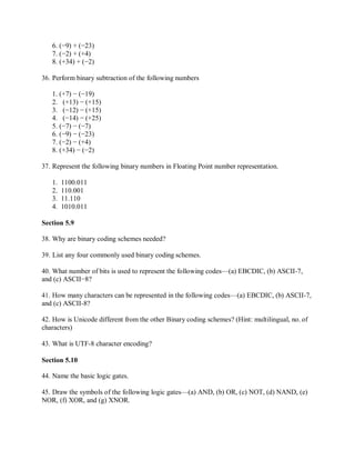 6. (−9) + (−23)
7. (−2) + (+4)
8. (+34) + (−2)
36. Perform binary subtraction of the following numbers
1. (+7) − (−19)
2. (+13) − (+15)
3. (−12) − (+15)
4. (−14) − (+25)
5. (−7) − (−7)
6. (−9) − (−23)
7. (−2) − (+4)
8. (+34) − (−2)
37. Represent the following binary numbers in Floating Point number representation.
1. 1100.011
2. 110.001
3. 11.110
4. 1010.011
Section 5.9
38. Why are binary coding schemes needed?
39. List any four commonly used binary coding schemes.
40. What number of bits is used to represent the following codes—(a) EBCDIC, (b) ASCII-7,
and (c) ASCII−8?
41. How many characters can be represented in the following codes—(a) EBCDIC, (b) ASCII-7,
and (c) ASCII-8?
42. How is Unicode different from the other Binary coding schemes? (Hint: multilingual, no. of
characters)
43. What is UTF-8 character encoding?
Section 5.10
44. Name the basic logic gates.
45. Draw the symbols of the following logic gates—(a) AND, (b) OR, (c) NOT, (d) NAND, (e)
NOR, (f) XOR, and (g) XNOR.
 