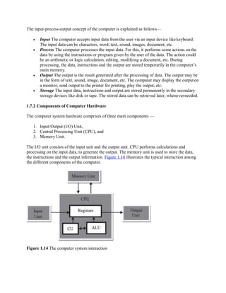 The input-process-output concept of the computer is explained as follows—
 Input The computer accepts input data from the user via an input device like keyboard.
The input data can be characters, word, text, sound, images, document, etc.
 Process The computer processes the input data. For this, it performs some actions on the
data by using the instructions or program given by the user of the data. The action could
be an arithmetic or logic calculation, editing, modifying a document, etc. During
processing, the data, instructions and the output are stored temporarily in the computer’s
main memory.
 Output The output is the result generated after the processing of data. The output may be
in the form of text, sound, image, document, etc. The computer may display the outputon
a monitor, send output to the printer for printing, play the output, etc.
 Storage The input data, instructions and output are stored permanently in the secondary
storage devices like disk or tape. The stored data can be retrieved later, wheneverneeded.
1.7.2 Components of Computer Hardware
The computer system hardware comprises of three main components —
1. Input/Output (I/O) Unit,
2. Central Processing Unit (CPU), and
3. Memory Unit.
The I/O unit consists of the input unit and the output unit. CPU performs calculations and
processing on the input data, to generate the output. The memory unit is used to store the data,
the instructions and the output information. Figure 1.14 illustrates the typical interaction among
the different components of the computer.
Figure 1.14 The computer system interaction
 