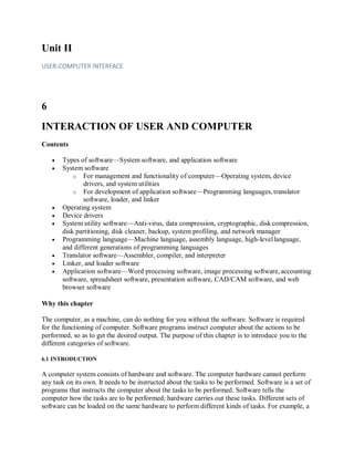 Unit II
USER-COMPUTER INTERFACE
6
INTERACTION OF USER AND COMPUTER
Contents
 Types of software—System software, and application software
 System software
o For management and functionality of computer—Operating system, device
drivers, and system utilities
o For development of application software—Programming languages, translator
software, loader, and linker
 Operating system
 Device drivers
 System utility software—Anti-virus, data compression, cryptographic, diskcompression,
disk partitioning, disk cleaner, backup, system profiling, and network manager
 Programming language—Machine language, assembly language, high-levellanguage,
and different generations of programming languages
 Translator software—Assembler, compiler, and interpreter
 Linker, and loader software
 Application software—Word processing software, image processing software, accounting
software, spreadsheet software, presentation software, CAD/CAM software, and web
browser software
Why this chapter
The computer, as a machine, can do nothing for you without the software. Software is required
for the functioning of computer. Software programs instruct computer about the actions to be
performed, so as to get the desired output. The purpose of this chapter is to introduce you to the
different categories of software.
6.1 INTRODUCTION
A computer system consists of hardware and software. The computer hardware cannot perform
any task on its own. It needs to be instructed about the tasks to be performed. Software is a set of
programs that instructs the computer about the tasks to be performed. Software tells the
computer how the tasks are to be performed; hardware carries out these tasks. Different sets of
software can be loaded on the same hardware to perform different kinds of tasks. For example, a
 