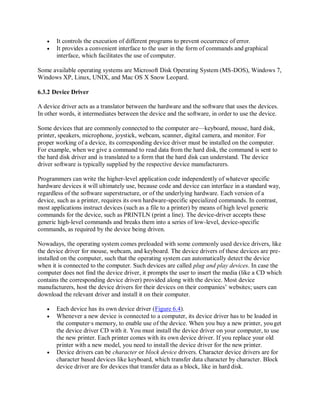  It controls the execution of different programs to prevent occurrence of error.
 It provides a convenient interface to the user in the form of commands and graphical
interface, which facilitates the use of computer.
Some available operating systems are Microsoft Disk Operating System (MS-DOS), Windows 7,
Windows XP, Linux, UNIX, and Mac OS X Snow Leopard.
6.3.2 Device Driver
A device driver acts as a translator between the hardware and the software that uses the devices.
In other words, it intermediates between the device and the software, in order to use the device.
Some devices that are commonly connected to the computer are—keyboard, mouse, hard disk,
printer, speakers, microphone, joystick, webcam, scanner, digital camera, and monitor. For
proper working of a device, its corresponding device driver must be installed on the computer.
For example, when we give a command to read data from the hard disk, the command is sent to
the hard disk driver and is translated to a form that the hard disk can understand. The device
driver software is typically supplied by the respective device manufacturers.
Programmers can write the higher-level application code independently of whatever specific
hardware devices it will ultimately use, because code and device can interface in a standard way,
regardless of the software superstructure, or of the underlying hardware. Each version of a
device, such as a printer, requires its own hardware-specific specialized commands. In contrast,
most applications instruct devices (such as a file to a printer) by means of high level generic
commands for the device, such as PRINTLN (print a line). The device-driver accepts these
generic high-level commands and breaks them into a series of low-level, device-specific
commands, as required by the device being driven.
Nowadays, the operating system comes preloaded with some commonly used device drivers, like
the device driver for mouse, webcam, and keyboard. The device drivers of these devices are pre-
installed on the computer, such that the operating system can automatically detect the device
when it is connected to the computer. Such devices are called plug and play devices. In case the
computer does not find the device driver, it prompts the user to insert the media (like a CD which
contains the corresponding device driver) provided along with the device. Most device
manufacturers, host the device drivers for their devices on their companies’ websites; users can
download the relevant driver and install it on their computer.
 Each device has its own device driver (Figure 6.4).
 Whenever a new device is connected to a computer, its device driver has to be loaded in
the computer∙s memory, to enable use of the device. When you buy a new printer, youget
the device driver CD with it. You must install the device driver on your computer, to use
the new printer. Each printer comes with its own device driver. If you replace your old
printer with a new model, you need to install the device driver for the new printer.
 Device drivers can be character or block device drivers. Character device drivers are for
character based devices like keyboard, which transfer data character by character. Block
device driver are for devices that transfer data as a block, like in hard disk.
 