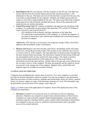 Input/Output Unit The user interacts with the computer via the I/O unit. The Input unit
accepts data from the user and the Output unit provides the processed data i.e. the
information to the user. The Input unit converts the data that it accepts from the user, into
a form that is understandable by the computer. Similarly, the Output unit provides the
output in a form that is understandable by the user. The input is provided to the computer
using input devices like keyboard, trackball and mouse. Some of the commonly used
output devices are monitor and printer.
 Central Processing Unit CPU controls, coordinates and supervises the operations ofthe
computer. It is responsible for processing of the input data. CPU consists of Arithmetic
Logic Unit (ALU) and Control Unit (CU).
o ALU performs all the arithmetic and logic operations on the input data.
o CU controls the overall operations of the computer i.e. it checks the sequence of
execution of instructions, and, controls and coordinates the overall functioning of
the units of computer.
Additionally, CPU also has a set of registers for temporary storage of data, instructions,
addresses and intermediate results of calculation.
 Memory Unit Memory unit stores the data, instructions, intermediate results and output,
temporarily, during the processing of data. This memory is also called the main memory
or primary memory of the computer. The input data that is to be processed is brought into
the main memory before processing. The instructions required for processing of data and
any intermediate results are also stored in the main memory. The output is stored in
memory before being transferred to the output device. CPU can work with the
information stored in the main memory. Another kind of storage unit is also referred toas
the secondary memory of the computer. The data, the programs and the output are stored
permanently in the storage unit of the computer. Magnetic disks, optical disks and
magnetic tapes are examples of secondary memory.
1.8 APPLICATION OF COMPUTERS
Computers have proliferated into various areas of our lives. For a user, computer is a tool that
provides the desired information, whenever needed. You may use computer to get information
about the reservation of tickets (railways, airplanes and cinema halls), books in a library, medical
history of a person, a place in a map, or the dictionary meaning of a word. The information may
be presented to you in the form of text, images, video clips, etc.
Figure 1.15 shows some of the applications of computer. Some of the application areas of the
computer are listed below—
 Education Computers are extensively used, as a tool and as an aid, for imparting
education. Educators use computers to prepare notes and presentations of their lectures.
Computers are used to develop computer-based training packages, to provide distance
education using the e-learning software, and to conduct online examinations.Researchers
use computers to get easy access to conference and journal details and to get global
access to the research material.
 