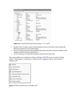 Figure 6.6 A hard disk having three partitions—C, E, and F
 Backup Utility to make a copy of all information stored on the disk. It also restoresthe
backed up contents in case of disk failure.
 System Profiling Utility provides detailed information about the software installed onthe
computer and the hardware attached to it.
 Network Managers to check the computer network and to log events.
The system utilities on a computer working on Windows XP OS can be viewed by clicking
<Start><All Programs><Accessories><System Tools>. Figure 6.7 shows system tools in
Windows XP.
Figure 6.7 Some system tools in Windows XP
 