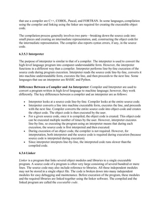that use a compiler are C++, COBOL, Pascal, and FORTRAN. In some languages, compilation
using the compiler and linking using the linker are required for creating the executable object
code.
The compilation process generally involves two parts—breaking down the source code into
small pieces and creating an intermediate representation, and, constructing the object codefor
the intermediate representation. The compiler also reports syntax errors, if any, in the source
code.
6.3.5.3 Interpreter
The purpose of interpreter is similar to that of a compiler. The interpreter is used to convert the
high-level language program into computer-understandable form. However, the interpreter
functions in a different way than a compiler. Interpreter performs line-by-line execution of the
source code during program execution. Interpreter reads the source code line-by-line, converts it
into machine understandable form, executes the line, and then proceeds to the next line. Some
languages that use an interpreter are BASIC and Python.
Difference Between a Compiler and An Interpreter: Compiler and Interpreter are used to
convert a program written in high-level language to machine language; however, they work
differently. The key differences between a compiler and an interpreter are as follows:
 Interpreter looks at a source code line-by-line. Compiler looks at the entire source code.
 Interpreter converts a line into machine executable form, executes the line, and proceeds
with the next line. Compiler converts the entire source code into object-code and creates
the object code. The object code is then executed by the user.
 For a given source code, once it is compiled, the object code is created. This object code
can be executed multiple number of times by the user. However, interpreter executes
line-by-line, so executing the program using an interpreter means that during each
execution, the source code is first interpreted and then executed.
 During execution of an object code, the compiler is not required. However, for
interpretation, both interpreter and the source code is required during execution (because
source code is interpreted during execution).
 Since interpreter interprets line-by-line, the interpreted code runs slower thanthe
compiled code.
6.3.6 Linker
Linker is a program that links several object modules and libraries to a single executable
program. A source code of a program is often very large consisting of several hundred or more
lines. The source code may also include reference to libraries. All these independent modules
may not be stored in a single object file. The code is broken down into many independent
modules for easy debugging and maintenance. Before execution of the program, these modules
and the required libraries are linked together using the linker software. The compiled and the
linked program are called the executable code.
 