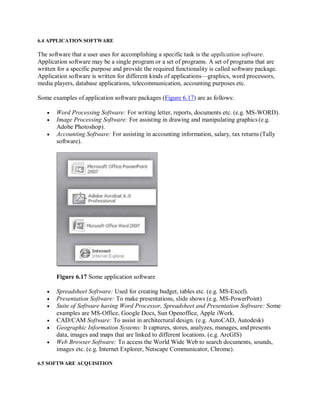 6.4 APPLICATION SOFTWARE
The software that a user uses for accomplishing a specific task is the application software.
Application software may be a single program or a set of programs. A set of programs that are
written for a specific purpose and provide the required functionality is called software package.
Application software is written for different kinds of applications—graphics, word processors,
media players, database applications, telecommunication, accounting purposes etc.
Some examples of application software packages (Figure 6.17) are as follows:
 Word Processing Software: For writing letter, reports, documents etc. (e.g. MS-WORD).
 Image Processing Software: For assisting in drawing and manipulating graphics (e.g.
Adobe Photoshop).
 Accounting Software: For assisting in accounting information, salary, tax returns (Tally
software).
Figure 6.17 Some application software
 Spreadsheet Software: Used for creating budget, tables etc. (e.g. MS-Excel).
 Presentation Software: To make presentations, slide shows (e.g. MS-PowerPoint)
 Suite of Software having Word Processor, Spreadsheet and Presentation Software: Some
examples are MS-Office, Google Docs, Sun Openoffice, Apple iWork.
 CAD/CAM Software: To assist in architectural design. (e.g. AutoCAD, Autodesk)
 Geographic Information Systems: It captures, stores, analyzes, manages, and presents
data, images and maps that are linked to different locations. (e.g. ArcGIS)
 Web Browser Software: To access the World Wide Web to search documents, sounds,
images etc. (e.g. Internet Explorer, Netscape Communicator, Chrome).
6.5 SOFTWARE ACQUISITION
 