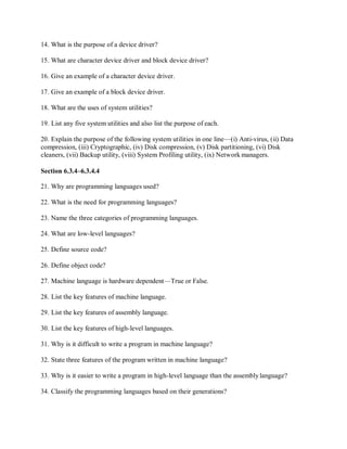 14. What is the purpose of a device driver?
15. What are character device driver and block device driver?
16. Give an example of a character device driver.
17. Give an example of a block device driver.
18. What are the uses of system utilities?
19. List any five system utilities and also list the purpose of each.
20. Explain the purpose of the following system utilities in one line—(i) Anti-virus, (ii) Data
compression, (iii) Cryptographic, (iv) Disk compression, (v) Disk partitioning, (vi) Disk
cleaners, (vii) Backup utility, (viii) System Profiling utility, (ix) Network managers.
Section 6.3.4–6.3.4.4
21. Why are programming languages used?
22. What is the need for programming languages?
23. Name the three categories of programming languages.
24. What are low-level languages?
25. Define source code?
26. Define object code?
27. Machine language is hardware dependent—True or False.
28. List the key features of machine language.
29. List the key features of assembly language.
30. List the key features of high-level languages.
31. Why is it difficult to write a program in machine language?
32. State three features of the program written in machine language?
33. Why is it easier to write a program in high-level language than the assembly language?
34. Classify the programming languages based on their generations?
 