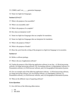 35. COBOL and C are generation languages.
36. Name two high-level languages.
Section 6.3.5–6.3.7
37. What is the purpose of an assembler?
38. What is an executable code?
39. What is the purpose of a compiler?
40. How does an interpreter work?
41. Name two high-level languages that use compiler for translation.
42. Name two high-level languages that use interpreter for translation.
43. What is the purpose of linker?
44. What is the purpose of loader?
45. Draw the cycle from the writing of the program in a high-level language to its execution.
Section 6.4
46. Define a software package.
47. What is the use of application software?
48. Explain the purpose of the following application software in one line—(i) Word processing
software, (ii) Image processing software, (iii) Accounting software, (iv)Spreadsheet software, (v)
Presentation software, (vi) Web browser software, and (vii) Geographical Information Systems.
49. Give an example each of the following application software—(i) Word processing software,
(ii) Image processing software, (iii) Accounting software, (iv) Spreadsheet software, (v)
Presentation software, (vi) Web browser software, and (vii) Geographical Information Systems.
50. What are the different ways of acquiring software?
Extra Questions
51. Give full form of the following abbreviations
1. OS
2. MS-DOS
 