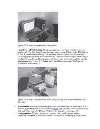 Figure 7.2 A single user performing a single task
 Single User and Multitasking OS allows execution of more than one task or process
concurrently. For this, the processor time is divided amongst different tasks. Thisdivision
of time is also called time sharing. The processor switches rapidly between processes.
For example, the user can listen to music on the computer while writing an article using a
word processor software. The user can switch between the applications and also transfer
data between them (Figure 7.3). Windows 95 and all later versions of Windows are
examples of multitasking OS.
Figure 7.3 A single user performing multitasking (issuing print command and making
drawings)
 Multiuser OS is used in computer networks that allow same data and applications to be
accessed by multiple users at the same time (Figure 7.4). The users can also communicate
with each other. Linux, UNIX, and Windows 7 are examples of multiuser OS.
 Multiprocessing OS have two or more processors for a single running process.
Processing takes place in parallel and is also called parallel processing. Eachprocessor
 