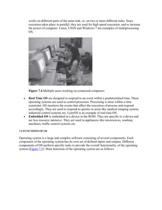 works on different parts of the same task, or, on two or more different tasks. Since
execution takes place in parallel, they are used for high speed execution, and to increase
the power of computer. Linux, UNIX and Windows 7 are examples of multiprocessing
OS.
Figure 7.4 Multiple users working on connected computers
 Real Time OS are designed to respond to an event within a predetermined time. These
operating systems are used to control processes. Processing is done within a time
constraint. OS monitors the events that affect the execution of process and respond
accordingly. They are used to respond to queries in areas like medical imaging system,
industrial control systems etc. LynxOS is an example of real time OS.
 Embedded OS is embedded in a device in the ROM. They are specific to a device and
are less resource intensive. They are used in appliances like microwaves, washing
machines, traffic control systems etc.
7.4 FUNCTIONS OF OS
Operating system is a large and complex software consisting of several components. Each
component of the operating system has its own set of defined inputs and outputs. Different
components of OS perform specific tasks to provide the overall functionality of the operating
system (Figure 7.5). Main functions of the operating system are as follows:
 