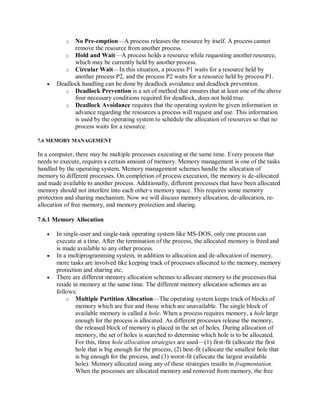 o No Pre-emption—A process releases the resource by itself. A process cannot
remove the resource from another process.
o Hold and Wait—A process holds a resource while requesting another resource,
which may be currently held by another process.
o Circular Wait—In this situation, a process P1 waits for a resource held by
another process P2, and the process P2 waits for a resource held by process P1.
 Deadlock handling can be done by deadlock avoidance and deadlock prevention.
o Deadlock Prevention is a set of method that ensures that at least one of the above
four necessary conditions required for deadlock, does not hold true.
o Deadlock Avoidance requires that the operating system be given information in
advance regarding the resources a process will request and use. This information
is used by the operating system to schedule the allocation of resources so that no
process waits for a resource.
7.6 MEMORY MANAGEMENT
In a computer, there may be multiple processes executing at the same time. Every process that
needs to execute, requires a certain amount of memory. Memory management is one of the tasks
handled by the operating system. Memory management schemes handle the allocation of
memory to different processes. On completion of process execution, the memory is de-allocated
and made available to another process. Additionally, different processes that have been allocated
memory should not interfere into each other∙s memory space. This requires some memory
protection and sharing mechanism. Now we will discuss memory allocation, de-allocation, re-
allocation of free memory, and memory protection and sharing.
7.6.1 Memory Allocation
 In single-user and single-task operating system like MS-DOS, only one process can
execute at a time. After the termination of the process, the allocated memory is freed and
is made available to any other process.
 In a multiprogramming system, in addition to allocation and de-allocation of memory,
more tasks are involved like keeping track of processes allocated to the memory, memory
protection and sharing etc.
 There are different memory allocation schemes to allocate memory to the processesthat
reside in memory at the same time. The different memory allocation schemes are as
follows:
o Multiple Partition Allocation—The operating system keeps track of blocks of
memory which are free and those which are unavailable. The single block of
available memory is called a hole. When a process requires memory, a hole large
enough for the process is allocated. As different processes release the memory,
the released block of memory is placed in the set of holes. During allocation of
memory, the set of holes is searched to determine which hole is to be allocated.
For this, three hole allocation strategies are used—(1) first-fit (allocate the first
hole that is big enough for the process, (2) best-fit (allocate the smallest hole that
is big enough for the process, and (3) worst-fit (allocate the largest available
hole). Memory allocated using any of these strategies results in fragmentation.
When the processes are allocated memory and removed from memory, the free
 