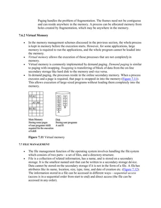 Paging handles the problem of fragmentation. The frames need not be contiguous
and can reside anywhere in the memory. A process can be allocated memory from
holes created by fragmentation, which may be anywhere in the memory.
7.6.2 Virtual Memory
 In the memory management schemes discussed in the previous section, the whole process
is kept in memory before the execution starts. However, for some applications, large
memory is required to run the applications, and the whole program cannot be loaded into
the memory.
 Virtual memory allows the execution of those processes that are not completelyin
memory.
 Virtual memory is commonly implemented by demand paging. Demand paging is similar
to paging with swapping. Swapping is transferring of block of data from the on-line
secondary storage like hard disk to the memory and vice versa.
 In demand paging, the processes reside in the online secondary memory. When a process
executes and a page is required, that page is swapped-in into the memory (Figure 7.11).
This allows execution of large-sized programs without loading them completely into the
memory.
Figure 7.11 Virtual memory
7.7 FILE MANAGEMENT
 The file management function of the operating system involves handling the file system
which consists of two parts—a set of files, and a directory structure.
 File is a collection of related information, has a name, and is stored on a secondary
storage. It is the smallest named unit that can be written to a secondary storage device.
Data cannot be stored on the secondary storage if it is not in the form of a file. A filehas
attributes like its name, location, size, type, time, and date of creation etc. (Figure 7.12).
The information stored in a file can be accessed in different ways—sequential access
(access is in a sequential order from start to end) and direct access (the file can be
accessed in any order).
 
