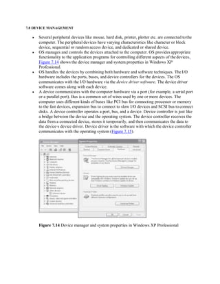7.8 DEVICE MANAGEMENT
 Several peripheral devices like mouse, hard disk, printer, plotter etc. are connected tothe
computer. The peripheral devices have varying characteristics like character or block
device, sequential or random access device, and dedicated or shared device.
 OS manages and controls the devices attached to the computer. OS provides appropriate
functionality to the application programs for controlling different aspects of thedevices.
Figure 7.14 shows the device manager and system properties in Windows XP
Professional.
 OS handles the devices by combining both hardware and software techniques. The I/O
hardware includes the ports, buses, and device controllers for the devices. The OS
communicates with the I/O hardware via the device driver software. The device driver
software comes along with each device.
 A device communicates with the computer hardware via a port (for example, a serial port
or a parallel port). Bus is a common set of wires used by one or more devices. The
computer uses different kinds of buses like PCI bus for connecting processor or memory
to the fast devices, expansion bus to connect to slow I/O devices and SCSI bus toconnect
disks. A device controller operates a port, bus, and a device. Device controller is just like
a bridge between the device and the operating system. The device controller receives the
data from a connected device, stores it temporarily, and then communicates the data to
the device∙s device driver. Device driver is the software with which the device controller
communicates with the operating system (Figure 7.15).
Figure 7.14 Device manager and system properties in Windows XP Professional
 