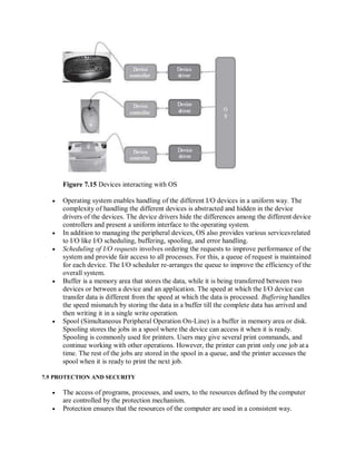 Figure 7.15 Devices interacting with OS
 Operating system enables handling of the different I/O devices in a uniform way. The
complexity of handling the different devices is abstracted and hidden in the device
drivers of the devices. The device drivers hide the differences among the different device
controllers and present a uniform interface to the operating system.
 In addition to managing the peripheral devices, OS also provides various servicesrelated
to I/O like I/O scheduling, buffering, spooling, and error handling.
 Scheduling of I/O requests involves ordering the requests to improve performance of the
system and provide fair access to all processes. For this, a queue of request is maintained
for each device. The I/O scheduler re-arranges the queue to improve the efficiency of the
overall system.
 Buffer is a memory area that stores the data, while it is being transferred between two
devices or between a device and an application. The speed at which the I/O device can
transfer data is different from the speed at which the data is processed. Buffering handles
the speed mismatch by storing the data in a buffer till the complete data has arrived and
then writing it in a single write operation.
 Spool (Simultaneous Peripheral Operation On-Line) is a buffer in memory area or disk.
Spooling stores the jobs in a spool where the device can access it when it is ready.
Spooling is commonly used for printers. Users may give several print commands, and
continue working with other operations. However, the printer can print only one job ata
time. The rest of the jobs are stored in the spool in a queue, and the printer accesses the
spool when it is ready to print the next job.
7.9 PROTECTION AND SECURITY
 The access of programs, processes, and users, to the resources defined by the computer
are controlled by the protection mechanism.
 Protection ensures that the resources of the computer are used in a consistent way.
 