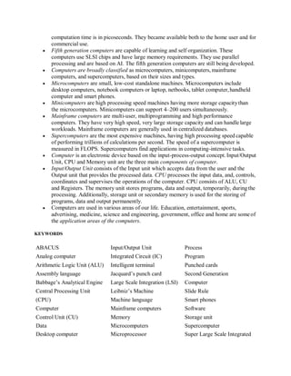 computation time is in picoseconds. They became available both to the home user and for
commercial use.
 Fifth generation computers are capable of learning and self organization. These
computers use SLSI chips and have large memory requirements. They use parallel
processing and are based on AI. The fifth generation computers are still being developed.
 Computers are broadly classified as microcomputers, minicomputers, mainframe
computers, and supercomputers, based on their sizes and types.
 Microcomputers are small, low-cost standalone machines. Microcomputers include
desktop computers, notebook computers or laptop, netbooks, tablet computer,handheld
computer and smart phones.
 Minicomputers are high processing speed machines having more storage capacitythan
the microcomputers. Minicomputers can support 4–200 users simultaneously.
 Mainframe computers are multi-user, multiprogramming and high performance
computers. They have very high speed, very large storage capacity and can handle large
workloads. Mainframe computers are generally used in centralized databases.
 Supercomputers are the most expensive machines, having high processing speed capable
of performing trillions of calculations per second. The speed of a supercomputer is
measured in FLOPS. Supercomputers find applications in computing-intensive tasks.
 Computer is an electronic device based on the input-process-output concept. Input/Output
Unit, CPU and Memory unit are the three main components of computer.
 Input/Output Unit consists of the Input unit which accepts data from the user and the
Output unit that provides the processed data. CPU processes the input data, and, controls,
coordinates and supervises the operations of the computer. CPU consists of ALU, CU
and Registers. The memory unit stores programs, data and output, temporarily, duringthe
processing. Additionally, storage unit or secondary memory is used for the storing of
programs, data and output permanently.
 Computers are used in various areas of our life. Education, entertainment, sports,
advertising, medicine, science and engineering, government, office and home are someof
the application areas of the computers.
KEYWORDS
ABACUS Input/Output Unit Process
Analog computer Integrated Circuit (IC) Program
Arithmetic Logic Unit (ALU) Intelligent terminal Punched cards
Assembly language Jacquard’s punch card Second Generation
Babbage’s Analytical Engine Large Scale Integration (LSI) Computer
Central Processing Unit Leibniz’s Machine Slide Rule
(CPU) Machine language Smart phones
Computer Mainframe computers Software
Control Unit (CU) Memory Storage unit
Data Microcomputers Supercomputer
Desktop computer Microprocessor Super Large Scale Integrated
 