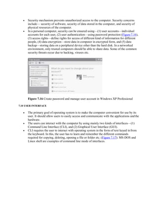  Security mechanism prevents unauthorized access to the computer. Security concerns
include— security of software, security of data stored in the computer, and security of
physical resources of the computer.
 In a personal computer, security can be ensured using—(1) user accounts—individual
accounts for each user, (2) user authentication—using password protection (Figure 7.16),
(3) access rights—define rights for access of different kind of information for different
people, (4) data encryption—store data in computer in encrypted form, and (5) data
backup—storing data on a peripheral device other than the hard disk. In a networked
environment, only trusted computers should be able to share data. Some of the common
security threats occur due to hacking, viruses etc.
Figure 7.16 Create password and manage user account in Windows XP Professional
7.10 USER INTERFACE
 The primary goal of operating system is to make the computer convenient for use by its
user. It should allow users to easily access and communicate with the applications andthe
hardware.
 The users can interact with the computer by using mainly two kinds of interfaces—(1)
Command Line Interface (CLI), and (2) Graphical User Interface (GUI).
 CLI requires the user to interact with operating system in the form of text keyed infrom
the keyboard. In this, the user has to learn and remember the different commands
required for copying, deleting, opening a file or folder etc. (Figure 7.17). MS-DOS and
Linux shell are examples of command line mode of interfaces.
 