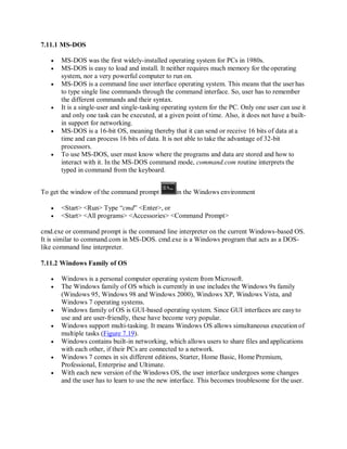 7.11.1 MS-DOS
 MS-DOS was the first widely-installed operating system for PCs in 1980s.
 MS-DOS is easy to load and install. It neither requires much memory for the operating
system, nor a very powerful computer to run on.
 MS-DOS is a command line user interface operating system. This means that the user has
to type single line commands through the command interface. So, user has to remember
the different commands and their syntax.
 It is a single-user and single-tasking operating system for the PC. Only one user can use it
and only one task can be executed, at a given point of time. Also, it does not have a built-
in support for networking.
 MS-DOS is a 16-bit OS, meaning thereby that it can send or receive 16 bits of data at a
time and can process 16 bits of data. It is not able to take the advantage of 32-bit
processors.
 To use MS-DOS, user must know where the programs and data are stored and how to
interact with it. In the MS-DOS command mode, command.com routine interprets the
typed in command from the keyboard.
To get the window of the command prompt in the Windows environment
 <Start> <Run> Type “cmd” <Enter>, or
 <Start> <All programs> <Accessories> <Command Prompt>
cmd.exe or command prompt is the command line interpreter on the current Windows-based OS.
It is similar to command.com in MS-DOS. cmd.exe is a Windows program that acts as a DOS-
like command line interpreter.
7.11.2 Windows Family of OS
 Windows is a personal computer operating system from Microsoft.
 The Windows family of OS which is currently in use includes the Windows 9x family
(Windows 95, Windows 98 and Windows 2000), Windows XP, Windows Vista, and
Windows 7 operating systems.
 Windows family of OS is GUI-based operating system. Since GUI interfaces are easyto
use and are user-friendly, these have become very popular.
 Windows support multi-tasking. It means Windows OS allows simultaneous execution of
multiple tasks (Figure 7.19).
 Windows contains built-in networking, which allows users to share files and applications
with each other, if their PCs are connected to a network.
 Windows 7 comes in six different editions, Starter, Home Basic, Home Premium,
Professional, Enterprise and Ultimate.
 With each new version of the Windows OS, the user interface undergoes some changes
and the user has to learn to use the new interface. This becomes troublesome for the user.
 