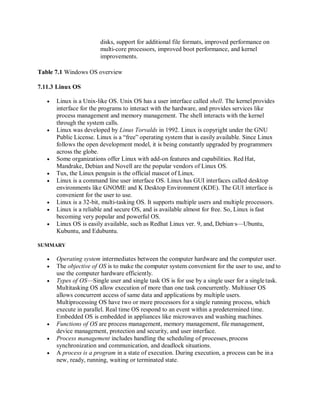 disks, support for additional file formats, improved performance on
multi-core processors, improved boot performance, and kernel
improvements.
Table 7.1 Windows OS overview
7.11.3 Linux OS
 Linux is a Unix-like OS. Unix OS has a user interface called shell. The kernelprovides
interface for the programs to interact with the hardware, and provides services like
process management and memory management. The shell interacts with the kernel
through the system calls.
 Linux was developed by Linus Torvalds in 1992. Linux is copyright under the GNU
Public License. Linux is a “free” operating system that is easily available. Since Linux
follows the open development model, it is being constantly upgraded by programmers
across the globe.
 Some organizations offer Linux with add-on features and capabilities. Red Hat,
Mandrake, Debian and Novell are the popular vendors of Linux OS.
 Tux, the Linux penguin is the official mascot of Linux.
 Linux is a command line user interface OS. Linux has GUI interfaces called desktop
environments like GNOME and K Desktop Environment (KDE). The GUI interface is
convenient for the user to use.
 Linux is a 32-bit, multi-tasking OS. It supports multiple users and multiple processors.
 Linux is a reliable and secure OS, and is available almost for free. So, Linux is fast
becoming very popular and powerful OS.
 Linux OS is easily available, such as Redhat Linux ver. 9, and, Debian∙s—Ubuntu,
Kubuntu, and Edubuntu.
SUMMARY
 Operating system intermediates between the computer hardware and the computer user.
 The objective of OS is to make the computer system convenient for the user to use, and to
use the computer hardware efficiently.
 Types of OS—Single user and single task OS is for use by a single user for a single task.
Multitasking OS allow execution of more than one task concurrently. Multiuser OS
allows concurrent access of same data and applications by multiple users.
Multiprocessing OS have two or more processors for a single running process, which
execute in parallel. Real time OS respond to an event within a predetermined time.
Embedded OS is embedded in appliances like microwaves and washing machines.
 Functions of OS are process management, memory management, file management,
device management, protection and security, and user interface.
 Process management includes handling the scheduling of processes, process
synchronization and communication, and deadlock situations.
 A process is a program in a state of execution. During execution, a process can be ina
new, ready, running, waiting or terminated state.
 