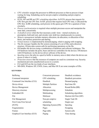  CPU scheduler assigns the processor to different processes so that no process is kept
waiting for long. Scheduling can be non-pre-emptive scheduling and pre-emptive
scheduling.
 FCFS, SJF and RR are CPU scheduling algorithms. In FCFS, process that requests for
CPU first gets the CPU first. In SJF, process that requires least CPU time, is allocated the
CPU first. In RR scheduling, each process in the queue gets CPU for a quantum of time
circularly.
 Process synchronization is required when multiple processes access and manipulate the
same data, concurrently.
 A deadlock arises when the four necessary condi- tions—mutual exclusion, no
preemption, hold and wait, and circular wait, hold true simultaneously in a system.
 Memory management includes memory allocation, de-allocation, re-allocation of free
block, and memory protection and sharing.
 Virtual memory is implemented by demand paging, which is paging with swapping.
 The file manager handles the file system consisting of a set of files and a directory
structure. OS provides system calls for performing operations on the file.
 OS handles the devices using a combination of hardware and software techniques. The
I/O hardware includes the ports, buses and device controllers for the devices. OS interacts
with I/O hardware via the device driver software of the device.
 Spooling stores the jobs in a spool (a buffer in memory area or disk) where the device can
access it when it is ready.
 Protection ensures that the resources of computer are used in a consistent way. Security
mechanism prevents unauthorized access to a system.
 CLI and GUI are the two kinds of user interfaces.
 MS-DOS, Windows XP, UNIX, Linux, and Mac OS X are some examples of OSs.
KEYWORDS
Buffering Concurrent processes Deadlock avoidance
Command interpreter CPU scheduling Deadlock prevention
Command Line Interface (CLI) Deadlock Demand paging
Device driver Multiple Partition Real time OS
Device Management Allocation Round Robin (RR)
Directory structure Multiprocessing Scheduler
Embedded OS Multitasking Scheduling algorithms
File Multiuser Shortest Job First (SJF)
File Management Non-pre-emptive Single Task OS
First Come First Served scheduling Single user
(FCFS) Operating System (OS) Spooling
Fragmentation Pages Swapping
Frames Page table System calls
Graphical User Interface (GUI) Paging Time sharing
 