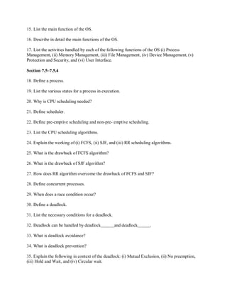 15. List the main function of the OS.
16. Describe in detail the main functions of the OS.
17. List the activities handled by each of the following functions of the OS (i) Process
Management, (ii) Memory Management, (iii) File Management, (iv) Device Management, (v)
Protection and Security, and (vi) User Interface.
Section 7.5–7.5.4
18. Define a process.
19. List the various states for a process in execution.
20. Why is CPU scheduling needed?
21. Define scheduler.
22. Define pre-emptive scheduling and non-pre- emptive scheduling.
23. List the CPU scheduling algorithms.
24. Explain the working of (i) FCFS, (ii) SJF, and (iii) RR scheduling algorithms.
25. What is the drawback of FCFS algorithm?
26. What is the drawback of SJF algorithm?
27. How does RR algorithm overcome the drawback of FCFS and SJF?
28. Define concurrent processes.
29. When does a race condition occur?
30. Define a deadlock.
31. List the necessary conditions for a deadlock.
32. Deadlock can be handled by deadlock and deadlock .
33. What is deadlock avoidance?
34. What is deadlock prevention?
35. Explain the following in context of the deadlock: (i) Mutual Exclusion, (ii) No preemption,
(iii) Hold and Wait, and (iv) Circular wait.
 
