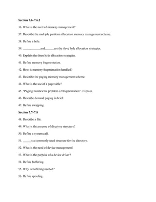 Section 7.6–7.6.2
36. What is the need of memory management?
37. Describe the multiple partition allocation memory management scheme.
38. Define a hole.
39. , and are the three hole allocation strategies.
40. Explain the three hole allocation strategies.
41. Define memory fragmentation.
42. How is memory fragmentation handled?
43. Describe the paging memory management scheme.
44. What is the use of a page table?
45. “Paging handles the problem of fragmentation”. Explain.
46. Describe demand paging in brief.
47. Define swapping.
Section 7.7–7.8
48. Describe a file.
49. What is the purpose of directory structure?
50. Define a system call.
51. is a commonly used structure for the directory.
52. What is the need of device management?
53. What is the purpose of a device driver?
54. Define buffering.
55. Why is buffering needed?
56. Define spooling.
 