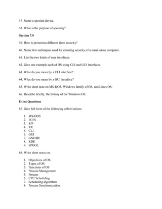 57. Name a spooled device.
58. What is the purpose of spooling?
Section 7.9
59. How is protection different from security?
60. Name few techniques used for ensuring security of a stand-alone computer.
61. List the two kinds of user interfaces.
62. Give one example each of OS using CLI and GUI interfaces.
63. What do you mean by a CLI interface?
64. What do you mean by a GUI interface?
65. Write short note on MS-DOS, Windows family of OS, and Linux OS.
66. Describe briefly, the history of the Windows OS.
Extra Questions
67. Give full form of the following abbreviations:
1. MS-DOS
2. FCFS
3. SJF
4. RR
5. CLI
6. GUI
7. GNOME
8. KDE
9. SPOOL
68. Write short notes on:
1. Objectives of OS
2. Types of OS
3. Functions of OS
4. Process Management
5. Process
6. CPU Scheduling
7. Scheduling algorithms
8. Process Synchronization
 
