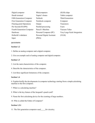 Digital computer Minicomputers (SLSI) chips
Dumb terminal Napier’s bones Tablet computer
Fifth Generation Computer Netbook Third Generation
First Generation Computer Notebook computer Computer
Floating point Operations Output Transistors
Per Second (FLOPS) Parallel processing Users
Fourth Generation Computer Pascal’s Machine Vacuum Tubes
Hardware Personal Computer (PC) Very Large Scale Integration
Hollerith’s tabulator Personal Digital Assistant (VLSI)
Input (PDA)
QUESTIONS
Section 1.2
1. Define an analog computer and a digital computer.
2. Give an example each of analog computer and digital computer.
Section 1.3
3. List the main characteristics of the computer.
4. Describe the characteristics of the computer.
5. List three significant limitations of the computer.
Section 1.4
6. Explain briefly the developments in computer technology starting from a simplecalculating
machine to the first computer.
7. What is a calculating machine?
8. What is the key feature of the Jacquard’s punch card?
9. Name the first calculating device for the counting of large numbers.
10. Who is called the Father of Computer?
Section 1.5.1
11. The first generation computers used for circuitry.
 