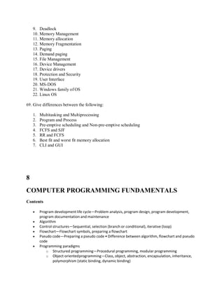 9. Deadlock
10. Memory Management
11. Memory allocation
12. Memory Fragmentation
13. Paging
14. Demand paging
15. File Management
16. Device Management
17. Device drivers
18. Protection and Security
19. User Interface
20. MS-DOS
21. Windows family of OS
22. Linux OS
69. Give differences between the following:
1. Multitasking and Multiprocessing
2. Program and Process
3. Pre-emptive scheduling and Non-pre-emptive scheduling
4. FCFS and SJF
5. RR and FCFS
6. Best fit and worst fit memory allocation
7. CLI and GUI
8
COMPUTER PROGRAMMING FUNDAMENTALS
Contents
 Program development life cycle—Problem analysis, program design, program development,
program documentation and maintenance
 Algorithm
 Control structures—Sequential, selection (branch or conditional), iterative (loop)
 Flowchart—Flowchart symbols, preparing a flowchart
 Pseudo code—Preparing a pseudo code • Difference between algorithm, flowchart and pseudo
code
 Programming paradigms
o Structured programming—Procedural programming, modular programming
o Object-orientedprogramming—Class, object, abstraction, encapsulation, inheritance,
polymorphism (static binding, dynamic binding)
 