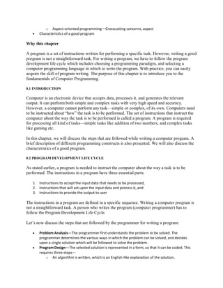 o Aspect-oriented programming—Crosscutting concerns, aspect
 Characteristics of a good program
Why this chapter
A program is a set of instructions written for performing a specific task. However, writing a good
program is not a straightforward task. For writing a program, we have to follow the program
development life cycle which includes choosing a programming paradigm, and selecting a
computer programming language in which to write the program. With practice, you can easily
acquire the skill of program writing. The purpose of this chapter is to introduce you to the
fundamentals of Computer Programming.
8.1 INTRODUCTION
Computer is an electronic device that accepts data, processes it, and generates the relevant
output. It can perform both simple and complex tasks with very high speed and accuracy.
However, a computer cannot perform any task—simple or complex, of its own. Computers need
to be instructed about “how” the task is to be performed. The set of instructions that instruct the
computer about the way the task is to be performed is called a program. A program is required
for processing all kind of tasks—simple tasks like addition of two numbers, and complex tasks
like gaming etc.
In this chapter, we will discuss the steps that are followed while writing a computer program. A
brief description of different programming constructs is also presented. We will also discuss the
characteristics of a good program.
8.2 PROGRAM DEVELOPMENT LIFE CYCLE
As stated earlier, a program is needed to instruct the computer about the way a task is to be
performed. The instructions in a program have three essential parts:
1. Instructions to accept the input data that needs to be processed,
2. Instructions that will act upon the input data and process it, and
3. Instructions to provide the output to user
The instructions in a program are defined in a specific sequence. Writing a computer program is
not a straightforward task. A person who writes the program (computer programmer) has to
follow the Program Development Life Cycle.
Let’s now discuss the steps that are followed by the programmer for writing a program:
 Problem Analysis—The programmer first understands the problem to be solved. The
programmer determines the various ways in which the problem can be solved, and decides
upon a single solution which will be followed to solve the problem.
 Program Design—The selected solution is represented in a form, so that it can be coded. This
requires three steps—
o An algorithm is written, which is an English-like explanation of the solution.
 