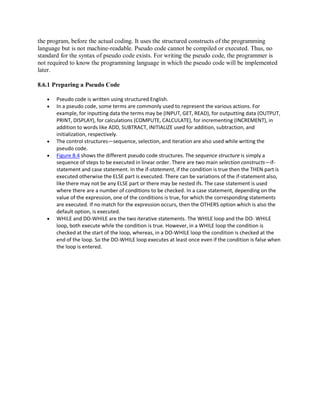 the program, before the actual coding. It uses the structured constructs of the programming
language but is not machine-readable. Pseudo code cannot be compiled or executed. Thus, no
standard for the syntax of pseudo code exists. For writing the pseudo code, the programmer is
not required to know the programming language in which the pseudo code will be implemented
later.
8.6.1 Preparing a Pseudo Code
 Pseudo code is written using structured English.
 In a pseudo code, some terms are commonly used to represent the various actions. For
example, for inputting data the terms may be (INPUT, GET, READ), for outputting data (OUTPUT,
PRINT, DISPLAY), for calculations (COMPUTE, CALCULATE), for incrementing (INCREMENT), in
addition to words like ADD, SUBTRACT, INITIALIZE used for addition, subtraction, and
initialization, respectively.
 The control structures—sequence, selection, and iteration are also used while writing the
pseudo code.
 Figure 8.4 shows the different pseudo code structures. The sequence structure is simply a
sequence of steps to be executed in linear order. There are two main selection constructs—if-
statement and case statement. In the if-statement, if the condition is true then the THEN part is
executed otherwise the ELSE part is executed. There can be variations of the if-statement also,
like there may not be any ELSE part or there may be nested ifs. The case statement is used
where there are a number of conditions to be checked. In a case statement, depending on the
value of the expression, one of the conditions is true, for which the corresponding statements
are executed. If no match for the expression occurs, then the OTHERS option which is also the
default option, is executed.
 WHILE and DO-WHILE are the two iterative statements. The WHILE loop and the DO- WHILE
loop, both execute while the condition is true. However, in a WHILE loop the condition is
checked at the start of the loop, whereas, in a DO-WHILE loop the condition is checked at the
end of the loop. So the DO-WHILE loop executes at least once even if the condition is false when
the loop is entered.
 