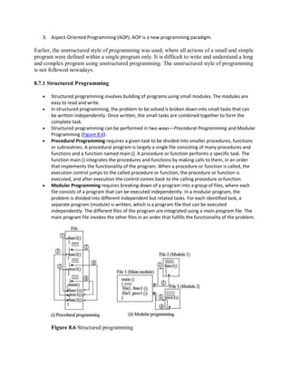 3. Aspect-Oriented Programming (AOP). AOP is a new programming paradigm.
Earlier, the unstructured style of programming was used, where all actions of a small and simple
program were defined within a single program only. It is difficult to write and understand a long
and complex program using unstructured programming. The unstructured style of programming
is not followed nowadays.
8.7.1 Structured Programming
 Structured programming involves building of programs using small modules. The modules are
easy to read and write.
 In structured programming, the problem to be solved is broken down into small tasks that can
be written independently. Once written, the small tasks are combined together to form the
complete task.
 Structured programming can be performed in two ways—Procedural Programming and Modular
Programming (Figure 8.6).
 Procedural Programming requires a given task to be divided into smaller procedures, functions
or subroutines. A procedural program is largely a single file consisting of many procedures and
functions and a function named main (). A procedure or function performs a specific task. The
function main () integrates the procedures and functions by making calls to them, in an order
that implements the functionality of the program. When a procedure or function is called, the
execution control jumps to the called procedure or function, the procedure or function is
executed, and after execution the control comes back to the calling procedure orfunction.
 Modular Programming requires breaking down of a program into a group of files, where each
file consists of a program that can be executed independently. In a modular program, the
problem is divided into different independent but related tasks. For each identified task, a
separate program (module) is written, which is a program file that can be executed
independently. The different files of the program are integrated using a main program file. The
main program file invokes the other files in an order that fulfills the functionality of the problem.
Figure 8.6 Structured programming
 