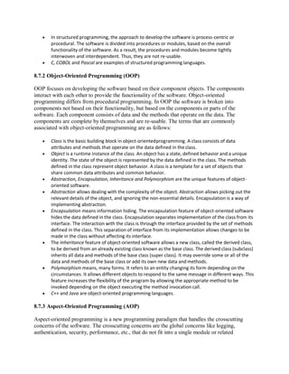  In structured programming, the approach to develop the software is process-centric or
procedural. The software is divided into procedures or modules, based on the overall
functionality of the software. As a result, the procedures and modules become tightly
interwoven and interdependent. Thus, they are not re-usable.
 C, COBOL and Pascal are examples of structured programming languages.
8.7.2 Object-Oriented Programming (OOP)
OOP focuses on developing the software based on their component objects. The components
interact with each other to provide the functionality of the software. Object-oriented
programming differs from procedural programming. In OOP the software is broken into
components not based on their functionality, but based on the components or parts of the
software. Each component consists of data and the methods that operate on the data. The
components are complete by themselves and are re-usable. The terms that are commonly
associated with object-oriented programming are as follows:
 Class is the basic building block in object-orientedprogramming. A class consists of data
attributes and methods that operate on the data defined in theclass.
 Object is a runtime instance of the class. An object has a state, defined behavior and a unique
identity. The state of the object is represented by the data defined in the class. The methods
defined in the class represent object behavior. A class is a template for a set of objects that
share common data attributes and common behavior.
 Abstraction, Encapsulation, Inheritance and Polymorphism are the unique features of object-
oriented software.
 Abstraction allows dealing with the complexity of the object. Abstraction allows picking out the
relevant details of the object, and ignoring the non-essential details. Encapsulation is a way of
implementing abstraction.
 Encapsulation means information hiding. The encapsulation feature of object-oriented software
hides the data defined in the class. Encapsulation separates implementation of the class from its
interface. The interaction with the class is through the interface provided by the set of methods
defined in the class. This separation of interface from its implementation allows changes to be
made in the class without affecting its interface.
 The Inheritance feature of object-oriented software allows a new class, called the derived class,
to be derived from an already existing class known as the base class. The derived class (subclass)
inherits all data and methods of the base class (super class). It may override some or all of the
data and methods of the base class or add its own new data and methods.
 Polymorphism means, many forms. It refers to an entity changing its form depending on the
circumstances. It allows different objects to respond to the same message in different ways. This
feature increases the flexibility of the program by allowing the appropriate method to be
invoked depending on the object executing the method invocation call.
 C++ and Java are object-oriented programming languages.
8.7.3 Aspect-Oriented Programming (AOP)
Aspect-oriented programming is a new programming paradigm that handles the crosscutting
concerns of the software. The crosscutting concerns are the global concerns like logging,
authentication, security, performance, etc., that do not fit into a single module or related
 