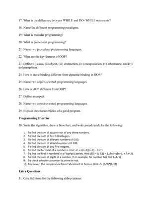 17. What is the difference between WHILE and DO- WHILE statements?
18. Name the different programming paradigms.
19. What is modular programming?
20. What is procedural programming?
21. Name two procedural programming languages.
22. What are the key features of OOP?
23. Define: (i) class, (ii) object, (iii) abstraction, (iv) encapsulation, (v) inheritance, and (vi)
polymorphism.
24. How is static binding different from dynamic binding in OOP?
25. Name two object-oriented programming languages.
26. How is AOP different from OOP?
27. Define an aspect.
28. Name two aspect-oriented programming languages.
29. Explain the characteristics of a good program.
Programming Exercise
30. Write the algorithm, draw a flowchart, and write pseudo code for the following:
1. To find the sum of square root of any three numbers.
2. To find the sum of first 100 integers.
3. To find the sum of all even numbers till 100.
4. To find the sum of all odd numbers till 100.
5. To find the sum of any five integers.
6. To find the factorial of a number n. Hint: n! = n(n−1)(n−2)….3.2.1
7. To find the first n numbers in a Fibonacci series. Hint: f(0) = 0, f(1) = 1, f(n) = f(n−1) +f(n−2)
8. To find the sum of digits of a number. (For example, for number 345 find 3+4+5)
9. To check whether a number is prime or not.
10. To convert the temperature from Fahrenheit to Celsius. Hint: C= (5/9)*(F-32)
Extra Questions
31. Give full form for the following abbreviations:
 