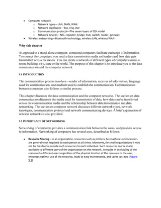  Computer network
o Network types—LAN, MAN, WAN
o Network topologies—Bus, ring, star
o Communication protocol—The seven layers of OSI model
o Network devices—NIC, repeater, bridge, hub, switch, router, gateway
 Wireless networking—Bluetooth technology, wireless LAN, wireless WAN
Why this chapter
As opposed to a stand-alone computer, connected computers facilitate exchange of information.
To connect the computers, you need a data transmission media and understand how data gets
transmitted across the media. You can create a network of different types of computers across a
room, building, city, state or the world. The purpose of this chapter is to introduce you to the data
communication and the computer network.
9.1 INTRODUCTION
The communication process involves—sender of information, receiver of information, language
used for communication, and medium used to establish the communication. Communication
between computers also follows a similar process.
This chapter discusses the data communication and the computer networks. The section on data
communication discusses the media used for transmission of data, how data can be transferred
across the communication media and the relationship between data transmission and data
networking. The section on computer network discusses different network types, network
topologies, communication protocol and network communicating devices. A brief explanation of
wireless networks is also provided.
9.2 IMPORTANCE OF NETWORKING
Networking of computers provides a communication link between the users, and provides access
to information. Networking of computers has several uses, described as follows:
 Resource Sharing—In an organization, resources such as printers, fax machines and scanners
are generally not required by each person at all times. Moreover, for small organizations it may
not be feasible to provide such resources to each individual. Such resources can be made
available to different users of the organization on the network. It results in availability of the
resource to different users regardless of the physical location of the resource or the user,
enhances optimal use of the resource, leads to easy maintenance, and saves cost too (Figure
9.1).
 