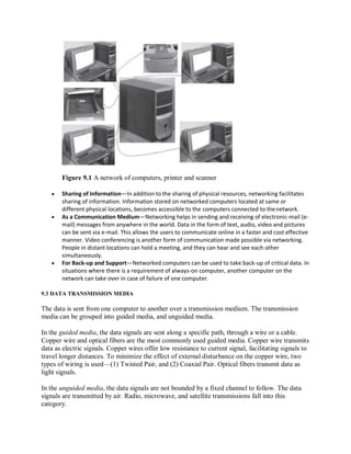 Figure 9.1 A network of computers, printer and scanner
 Sharing of Information—In addition to the sharing of physical resources, networking facilitates
sharing of information. Information stored on networked computers located at same or
different physical locations, becomes accessible to the computers connected to thenetwork.
 As a Communication Medium—Networking helps in sending and receiving of electronic-mail (e-
mail) messages from anywhere in the world. Data in the form of text, audio, video and pictures
can be sent via e-mail. This allows the users to communicate online in a faster and cost effective
manner. Video conferencing is another form of communication made possible via networking.
People in distant locations can hold a meeting, and they can hear and see each other
simultaneously.
 For Back-up and Support—Networked computers can be used to take back-up of critical data. In
situations where there is a requirement of always-on computer, another computer on the
network can take over in case of failure of one computer.
9.3 DATA TRANSMISSION MEDIA
The data is sent from one computer to another over a transmission medium. The transmission
media can be grouped into guided media, and unguided media.
In the guided media, the data signals are sent along a specific path, through a wire or a cable.
Copper wire and optical fibers are the most commonly used guided media. Copper wire transmits
data as electric signals. Copper wires offer low resistance to current signal, facilitating signals to
travel longer distances. To minimize the effect of external disturbance on the copper wire, two
types of wiring is used—(1) Twisted Pair, and (2) Coaxial Pair. Optical fibers transmit data as
light signals.
In the unguided media, the data signals are not bounded by a fixed channel to follow. The data
signals are transmitted by air. Radio, microwave, and satellite transmissions fall into this
category.
 