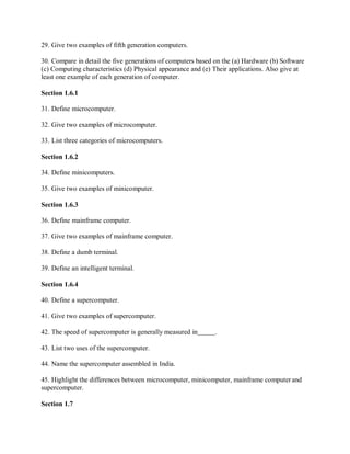 29. Give two examples of fifth generation computers.
30. Compare in detail the five generations of computers based on the (a) Hardware (b) Software
(c) Computing characteristics (d) Physical appearance and (e) Their applications. Also give at
least one example of each generation of computer.
Section 1.6.1
31. Define microcomputer.
32. Give two examples of microcomputer.
33. List three categories of microcomputers.
Section 1.6.2
34. Define minicomputers.
35. Give two examples of minicomputer.
Section 1.6.3
36. Define mainframe computer.
37. Give two examples of mainframe computer.
38. Define a dumb terminal.
39. Define an intelligent terminal.
Section 1.6.4
40. Define a supercomputer.
41. Give two examples of supercomputer.
42. The speed of supercomputer is generally measured in .
43. List two uses of the supercomputer.
44. Name the supercomputer assembled in India.
45. Highlight the differences between microcomputer, minicomputer, mainframe computer and
supercomputer.
Section 1.7
 