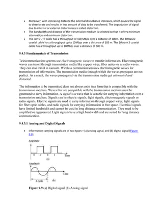 Moreover, with increasing distance the external disturbance increases, which causes the signal
to deteriorate and results in less amount of data to be transferred. The degradation of signal
due to internal or external disturbances is called distortion.
 The bandwidth and distance of the transmission medium is selected so that it offers minimum
attenuation and minimum distortion.
 The cat-5 UTP cable has a throughput of 100 Mbps over a distance of 100m. The 10 base2
coaxial cable has a throughput up to 10Mbps over a distance of 185 m. The 10 base 5 coaxial
cable has a throughput up to 10Mbps over a distance of 500 m.
9.4.3 Fundamentals of Transmission
Telecommunication systems use electromagnetic waves to transfer information. Electromagnetic
waves can travel through transmission media like copper wires, fiber optics or as radio waves.
They can also travel in vacuum. Wireless communication uses electromagnetic waves for
transmission of information. The transmission media through which the waves propagate are not
perfect. As a result, the waves propagated via the transmission media get attenuated and
distorted.
The information to be transmitted does not always exist in a form that is compatible with the
transmission medium. Waves that are compatible with the transmission medium must be
generated to carry information. A signal is a wave that is suitable for carrying information over a
transmission medium. Signals can be electric signals, light signals, electromagnetic signals or
radio signals. Electric signals are used to carry information through copper wires, light signals
for fiber optic cables, and radio signals for carrying information in free space. Electrical signals
have limited bandwidth and cannot be used in long distance communication. They need to be
amplified or regenerated. Light signals have a high bandwidth and are suited for long distance
communication.
9.4.3.1 Analog and Digital Signals
 Information carrying signals are of two types—(a) analog signal, and (b) digital signal (Figure
9.9).
Figure 9.9 (a) Digital signal (b) Analog signal
 
