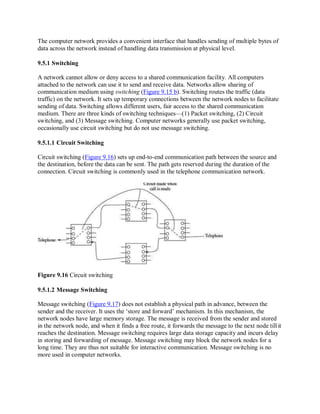 The computer network provides a convenient interface that handles sending of multiple bytes of
data across the network instead of handling data transmission at physical level.
9.5.1 Switching
A network cannot allow or deny access to a shared communication facility. All computers
attached to the network can use it to send and receive data. Networks allow sharing of
communication medium using switching (Figure 9.15 b). Switching routes the traffic (data
traffic) on the network. It sets up temporary connections between the network nodes to facilitate
sending of data. Switching allows different users, fair access to the shared communication
medium. There are three kinds of switching techniques—(1) Packet switching, (2) Circuit
switching, and (3) Message switching. Computer networks generally use packet switching,
occasionally use circuit switching but do not use message switching.
9.5.1.1 Circuit Switching
Circuit switching (Figure 9.16) sets up end-to-end communication path between the source and
the destination, before the data can be sent. The path gets reserved during the duration of the
connection. Circuit switching is commonly used in the telephone communication network.
Figure 9.16 Circuit switching
9.5.1.2 Message Switching
Message switching (Figure 9.17) does not establish a physical path in advance, between the
sender and the receiver. It uses the ‘store and forward’ mechanism. In this mechanism, the
network nodes have large memory storage. The message is received from the sender and stored
in the network node, and when it finds a free route, it forwards the message to the next node tillit
reaches the destination. Message switching requires large data storage capacity and incurs delay
in storing and forwarding of message. Message switching may block the network nodes for a
long time. They are thus not suitable for interactive communication. Message switching is no
more used in computer networks.
 