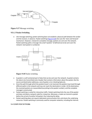 Figure 9.17 Message switching
9.5.1.3 Packet Switching
 Like message switching, packet switching does not establish a physical path between the sender
and the receiver, in advance. Packet switching (Figure 9.18) also uses the ‘store and forward’
mechanism. However, instead of a complete message, packets are sent over the network.
Packet switching splits a message into small “packets” of defined size to be sent over the
network. Each packet is numbered.
Figure 9.18 Packet switching
 A packet is a self-contained part of data that can be sent over the network. A packet contains
the data to be transmitted and a header that contains information about the packet, like the
source and destination addresses, size of packet, error checking bytes etc.
 Since the path through which the packets travel is not reserved, the packets may travel through
different paths in the network and may not reach the destination in order. At the destination,
the received packets are reassembled (according to the packet number), and the complete
message is constructed.
 Packet switching is suited for interactive traffic. Packet switching limits the size of the packet
and does not block a network node for a long time. Moreover, a node can transmit a packet
before the arrival of another full packet, thus reducing the delay.
 Packet switching does not require dedicated communication link, and shares the underlying
resources. Packet switching is commonly used for computer networks, including the Internet.
9.6 COMPUTER NETWORK
 