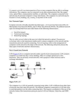 A computer network is an interconnection of two or more computers that are able to exchange
information. The computers may be connected via any data communication link, like copper
wires, optical fibers, communication satellites, or radio links. The computers connected to the
network may be personal computers or large main frames. The computers in a network may be
located in a room, building, city, country, or anywhere in the world.
9.6.1 Network Types
Computer network is broadly classified into three types—(1) Local Area Network (LAN), (2)
Metropolitan Area Network (MAN), and (3) Wide Area Network (WAN). The different network
types are distinguished from each other based on the following characteristics:
 Size of the network
 Transmission Technology
 Networking Topology
The size ofthe network refers to the area over which the network is spread. Transmission
technology refers to the transmission media used to connect computers on the network and the
transmission protocols used for connecting. Network topology refers to the arrangement of
computers on the network or the shape of the network. The following subsections discuss the
three types of networks and their characteristics.
9.6.1.1 Local Area Network
LAN (Figure 9.19) is a computer network widely used for local communication. LAN connects
computers in a small area like a room, building, office or a campus spread up to a few
kilometers. They are privately owned networks, with a purpose to share resources and to
exchange information.
Figure 9.19 LAN
The computers in a LAN are generally connected using cables. LAN is different from other types
of network since they share the network. The different computers connected to a LAN take turns
to send data packets over the cables connecting them. This requires coordination of the use of the
network. Some of the transmission protocols used in LAN are Ethernet, Token bus, and FDDI
ring.
 