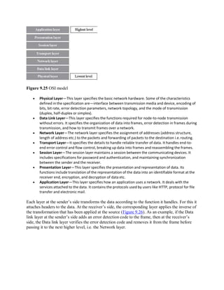 Figure 9.25 OSI model
 Physical Layer—This layer specifies the basic network hardware. Some of the characteristics
defined in the specification are—interface between transmission media and device, encoding of
bits, bit rate, error detection parameters, network topology, and the mode of transmission
(duplex, half-duplex or simplex).
 Data Link Layer—This layer specifies the functions required for node-to-node transmission
without errors. It specifies the organization of data into frames, error detection in frames during
transmission, and how to transmit frames over a network.
 Network Layer—The network layer specifies the assignment of addresses (address structure,
length of address etc.) to the packets and forwarding of packets to the destination i.e.routing.
 Transport Layer—It specifies the details to handle reliable transfer of data. It handles end-to-
end error control and flow control, breaking up data into frames and reassembling the frames.
 Session Layer—The session layer maintains a session between the communicating devices. It
includes specifications for password and authentication, and maintaining synchronization
between the sender and the receiver.
 Presentation Layer—This layer specifies the presentation and representation of data. Its
functions include translation of the representation of the data into an identifiable format at the
receiver end, encryption, and decryption of data etc.
 Application Layer—This layer specifies how an application uses a network. It deals with the
services attached to the data. It contains the protocols used by users like HTTP, protocol for file
transfer and electronic mail.
Each layer at the sender’s side transforms the data according to the function it handles. For this it
attaches headers to the data. At the receiver’s side, the corresponding layer applies the inverse of
the transformation that has been applied at the source (Figure 9.26). As an example, if the Data
link layer at the sender’s side adds an error detection code to the frame, then at the receiver’s
side, the Data link layer verifies the error detection code and removes it from the frame before
passing it to the next higher level, i.e. the Network layer.
 