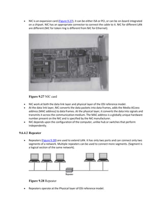  NIC is an expansion card (Figure 9.27), it can be either ISA or PCI, or can be on-board integrated
on a chipset. NIC has an appropriate connector to connect the cable to it. NIC for different LAN
are different (NIC for token ring is different from NIC for Ethernet).
Figure 9.27 NIC card
 NIC work at both the data link layer and physical layer of the OSI reference model.
 At the data link layer, NIC converts the data packets into data frames, adds the Media ACcess
address (MAC address) to data frames. At the physical layer, it converts the data into signals and
transmits it across the communication medium. The MAC address is a globally unique hardware
number present on the NIC and is specified by the NIC manufacturer.
 NIC depends upon the configuration of the computer, unlike hub or switches that perform
independently.
9.6.4.2 Repeater
 Repeaters (Figure 9.28) are used to extend LAN. It has only two ports and can connect only two
segments of a network. Multiple repeaters can be used to connect more segments. (Segment is
a logical section of the same network).
Figure 9.28 Repeater
 Repeaters operate at the Physical layer of OSI reference model.
 